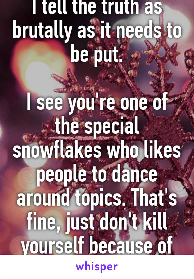 I tell the truth as brutally as it needs to be put.

I see you're one of the special snowflakes who likes people to dance around topics. That's fine, just don't kill yourself because of what I said. :)