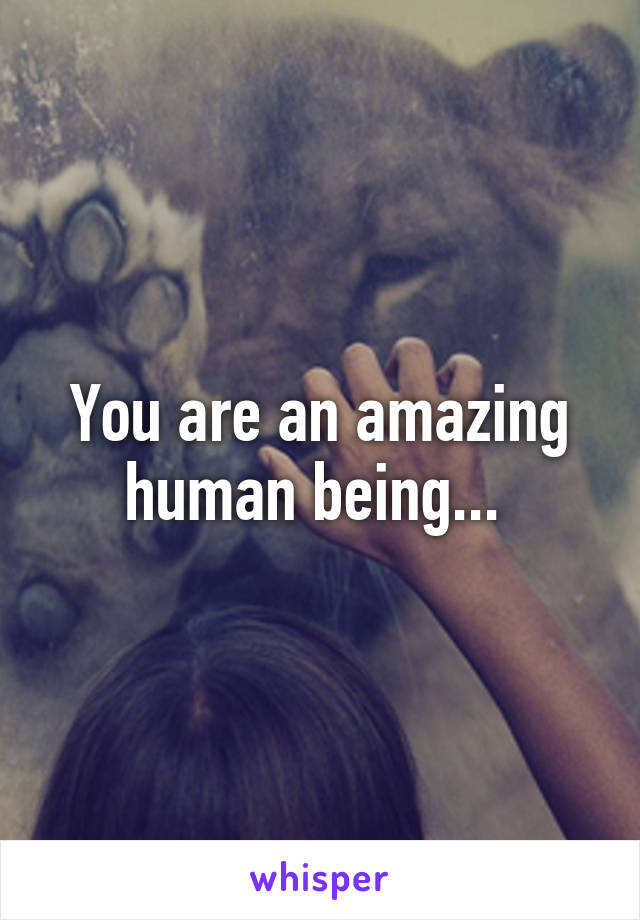 You are an amazing human being... 