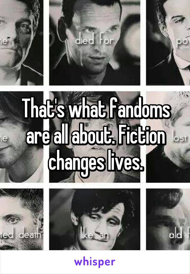 That's what fandoms are all about. Fiction changes lives.