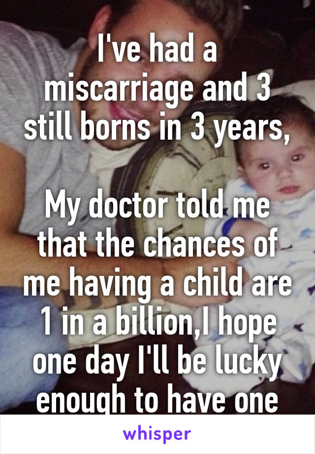 I've had a miscarriage and 3 still borns in 3 years, 
My doctor told me that the chances of me having a child are 1 in a billion,I hope one day I'll be lucky enough to have one