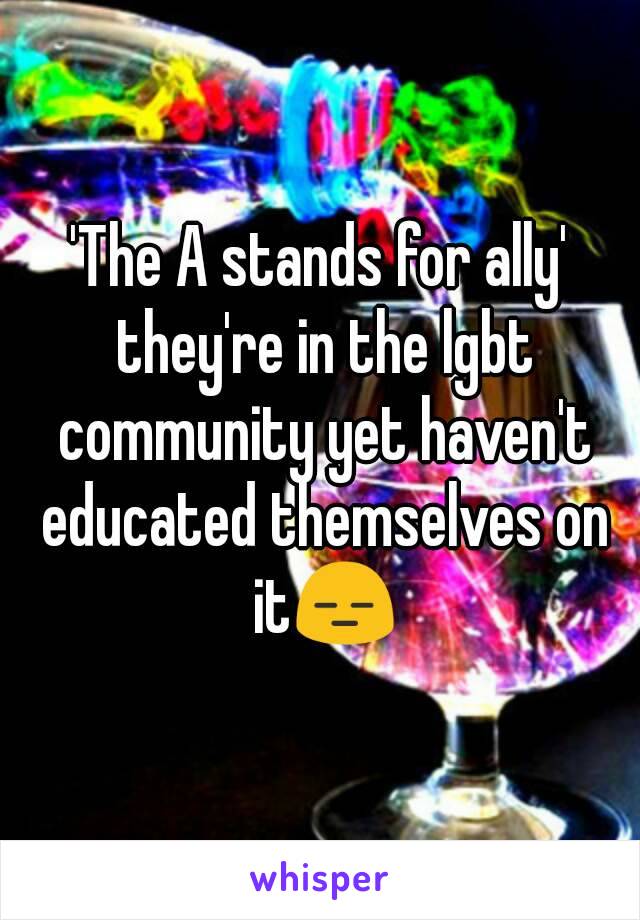 'The A stands for ally' they're in the lgbt community yet haven't educated themselves on it😑