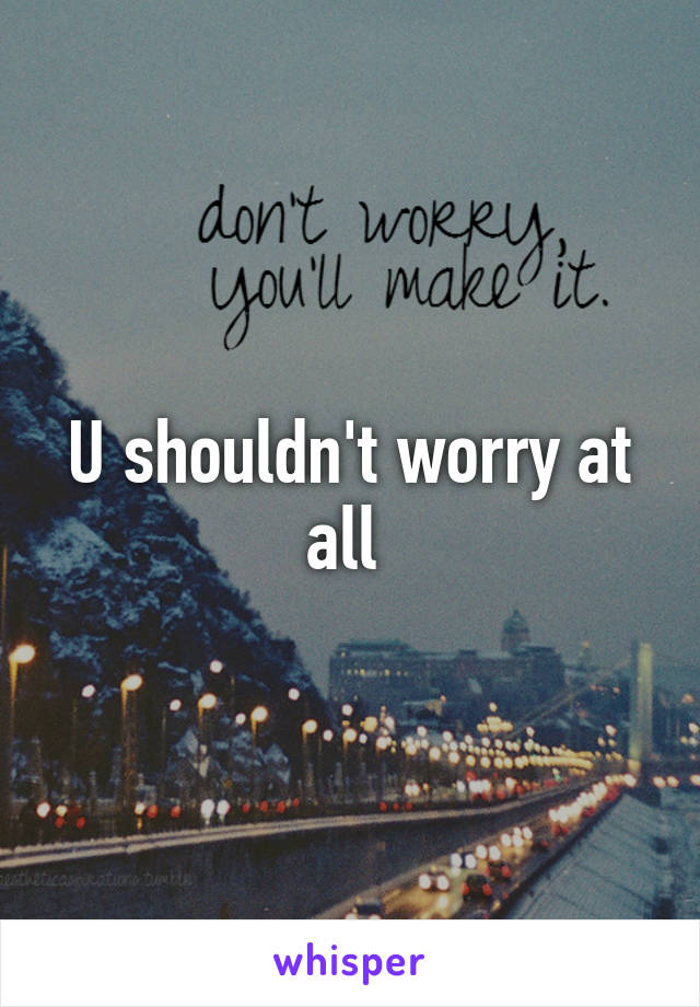 U shouldn't worry at all 