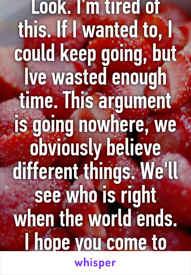 Look. I'm tired of this. If I wanted to, I could keep going, but Ive wasted enough time. This argument is going nowhere, we obviously believe different things. We'll see who is right when the world ends. I hope you come to know God.