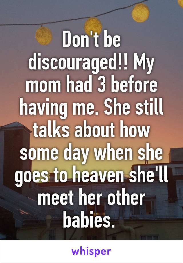 Don't be discouraged!! My mom had 3 before having me. She still talks about how some day when she goes to heaven she'll meet her other babies. 
