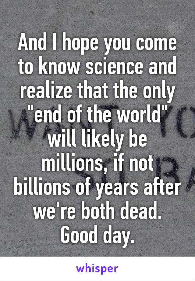 And I hope you come to know science and realize that the only "end of the world" will likely be millions, if not billions of years after we're both dead. Good day.