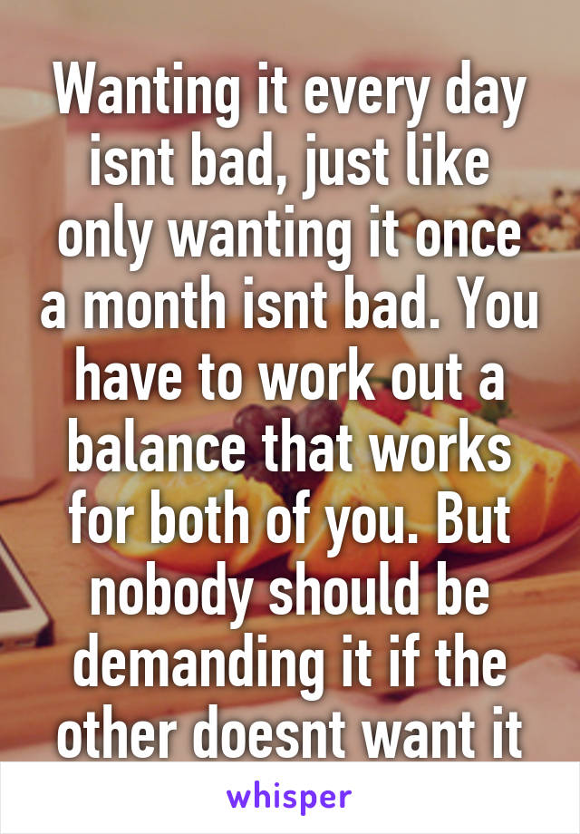 Wanting it every day isnt bad, just like only wanting it once a month isnt bad. You have to work out a balance that works for both of you. But nobody should be demanding it if the other doesnt want it