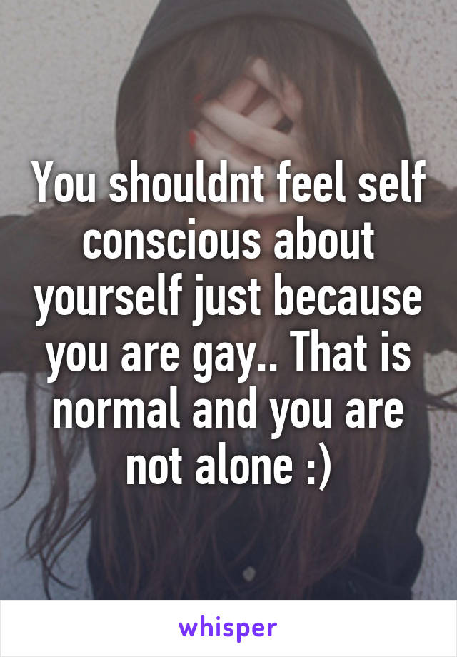 You shouldnt feel self conscious about yourself just because you are gay.. That is normal and you are not alone :)