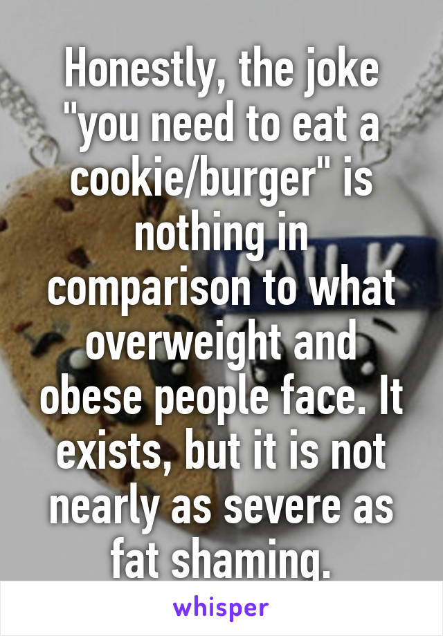 Honestly, the joke "you need to eat a cookie/burger" is nothing in comparison to what overweight and obese people face. It exists, but it is not nearly as severe as fat shaming.