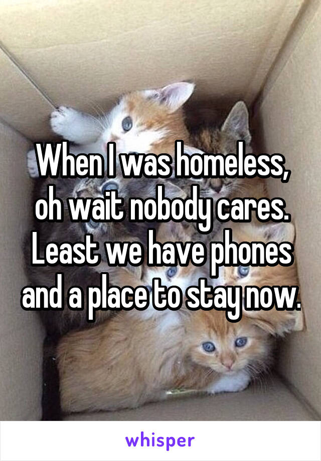 When I was homeless, oh wait nobody cares. Least we have phones and a place to stay now.