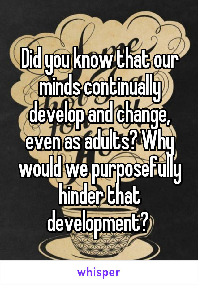 Did you know that our minds continually develop and change, even as adults? Why would we purposefully hinder that development? 