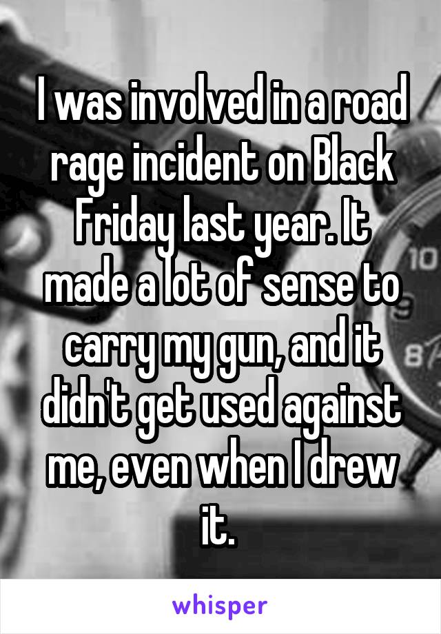 I was involved in a road rage incident on Black Friday last year. It made a lot of sense to carry my gun, and it didn't get used against me, even when I drew it. 