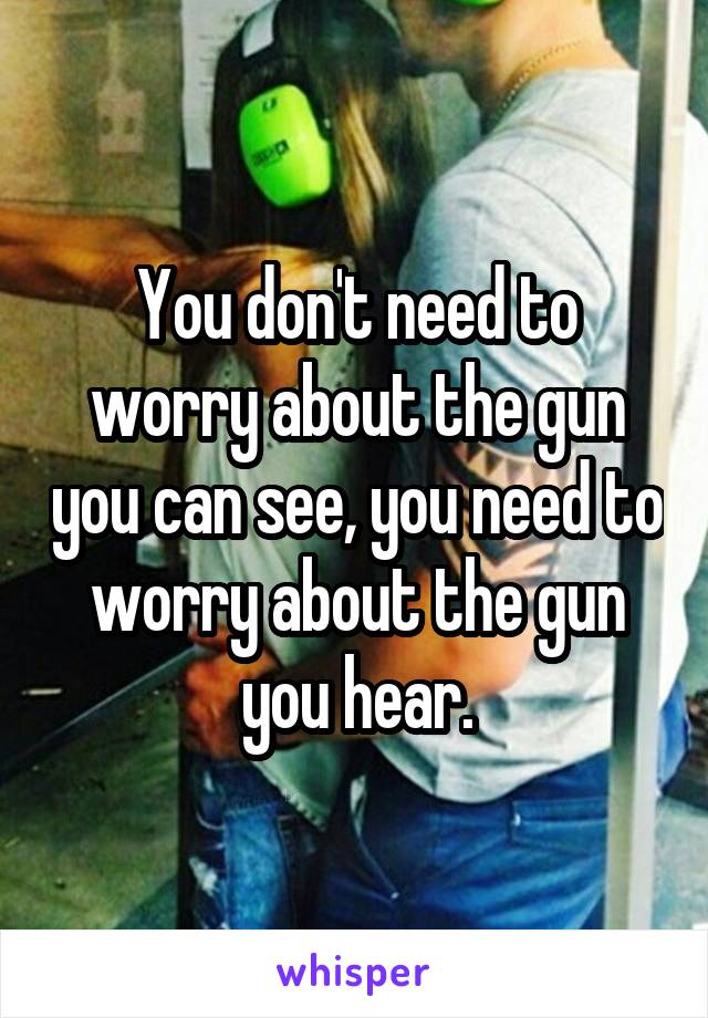 You don't need to worry about the gun you can see, you need to worry about the gun you hear.