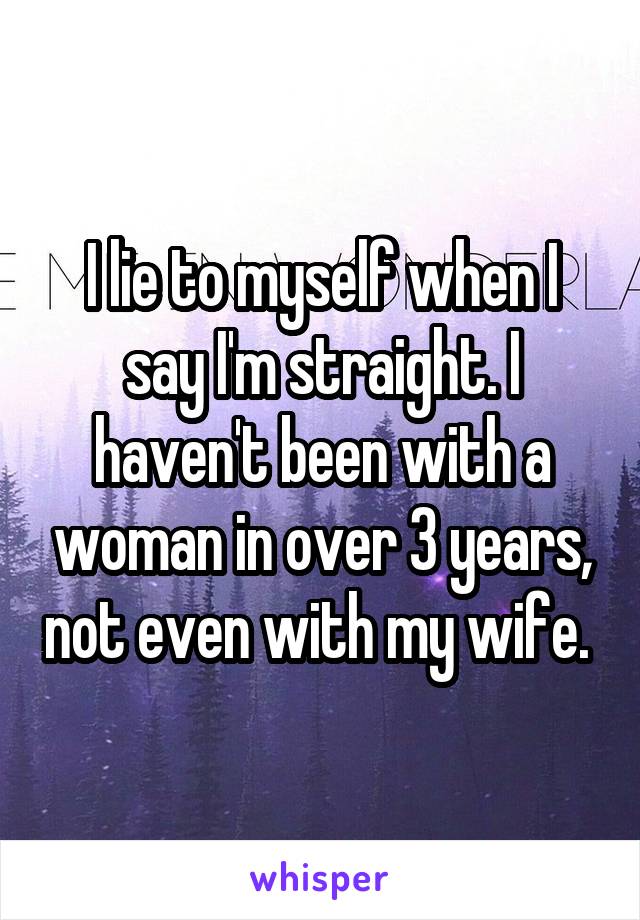 I lie to myself when I say I'm straight. I haven't been with a woman in over 3 years, not even with my wife. 