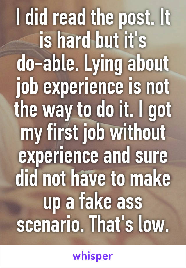 I did read the post. It is hard but it's do-able. Lying about job experience is not the way to do it. I got my first job without experience and sure did not have to make up a fake ass scenario. That's low.
