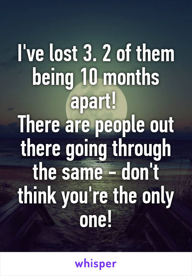 I've lost 3. 2 of them being 10 months apart! 
There are people out there going through the same - don't think you're the only one!