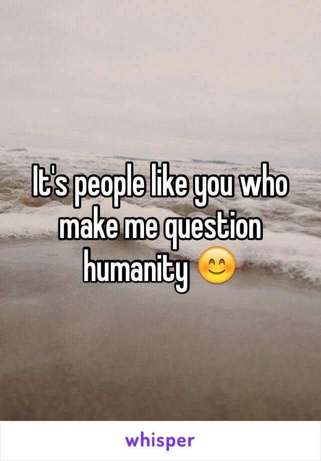 It's people like you who make me question humanity 😊