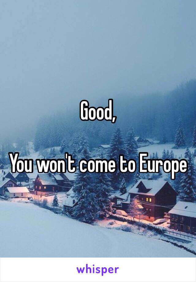 Good,

You won't come to Europe