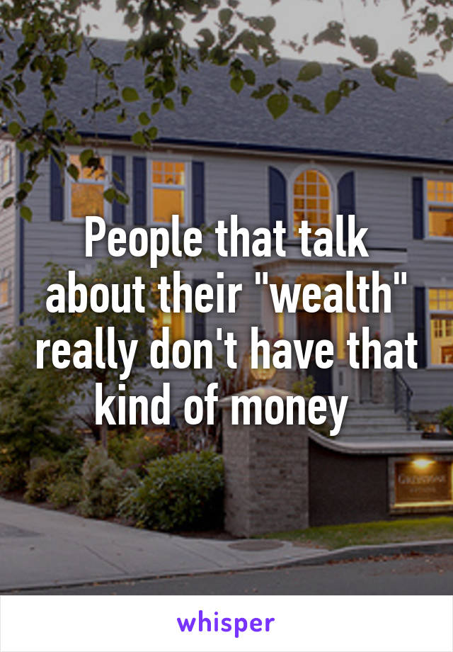 People that talk about their "wealth" really don't have that kind of money 