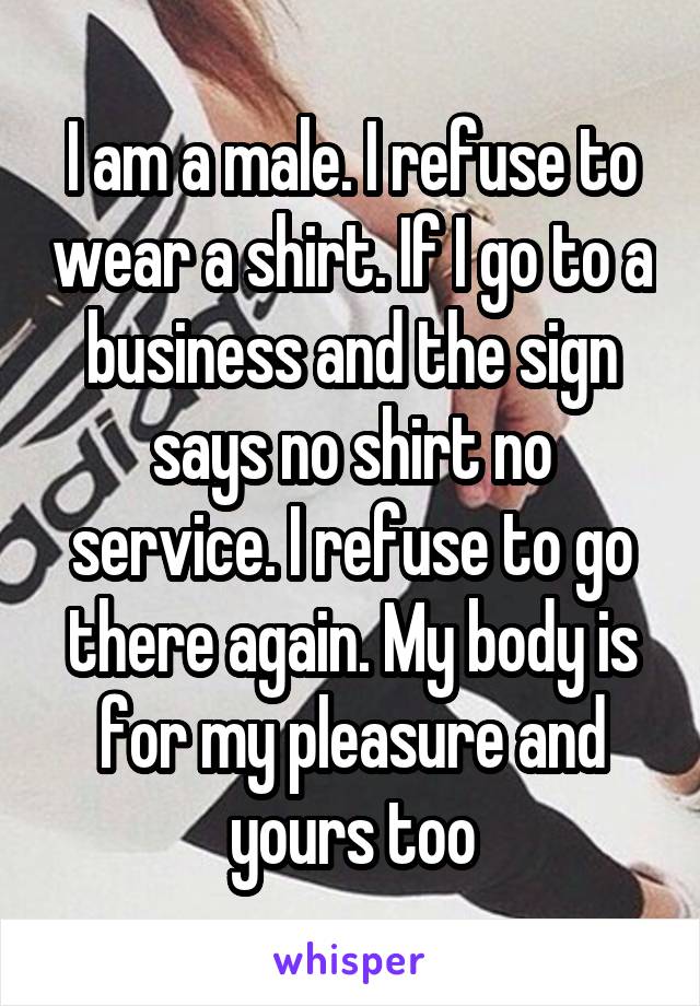 I am a male. I refuse to wear a shirt. If I go to a business and the sign says no shirt no service. I refuse to go there again. My body is for my pleasure and yours too