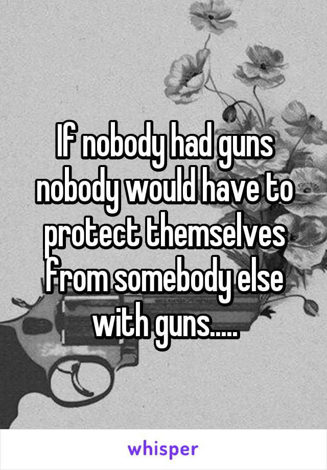 If nobody had guns nobody would have to protect themselves from somebody else with guns.....