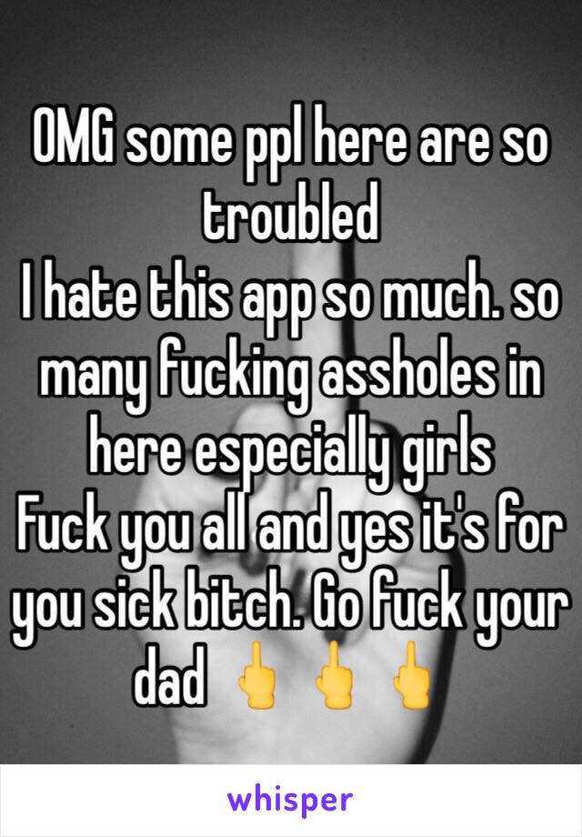 OMG some ppl here are so troubled 
I hate this app so much. so many fucking assholes in here especially girls 
Fuck you all and yes it's for you sick bitch. Go fuck your dad 🖕🖕🖕