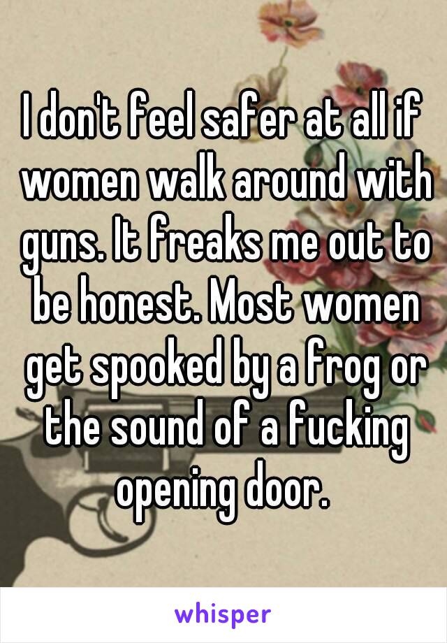 I don't feel safer at all if women walk around with guns. It freaks me out to be honest. Most women get spooked by a frog or the sound of a fucking opening door. 