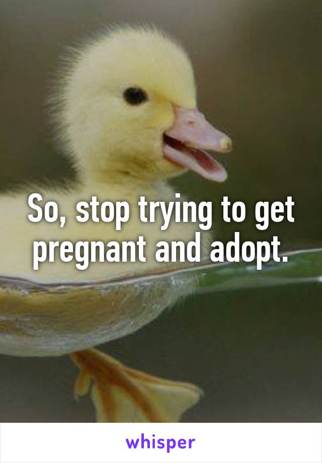 So, stop trying to get pregnant and adopt.