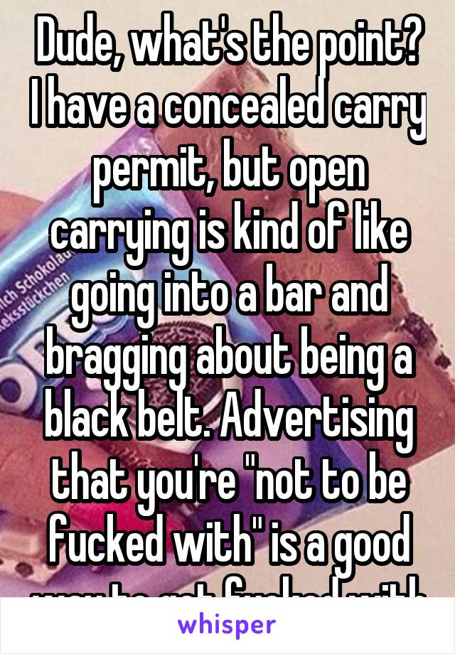 Dude, what's the point? I have a concealed carry permit, but open carrying is kind of like going into a bar and bragging about being a black belt. Advertising that you're "not to be fucked with" is a good way to get fucked with