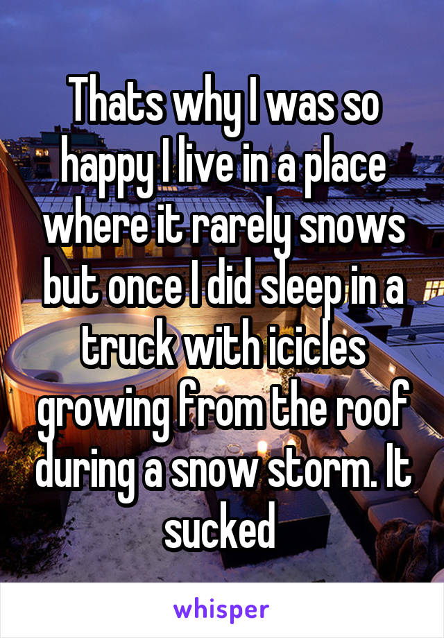 Thats why I was so happy I live in a place where it rarely snows but once I did sleep in a truck with icicles growing from the roof during a snow storm. It sucked 