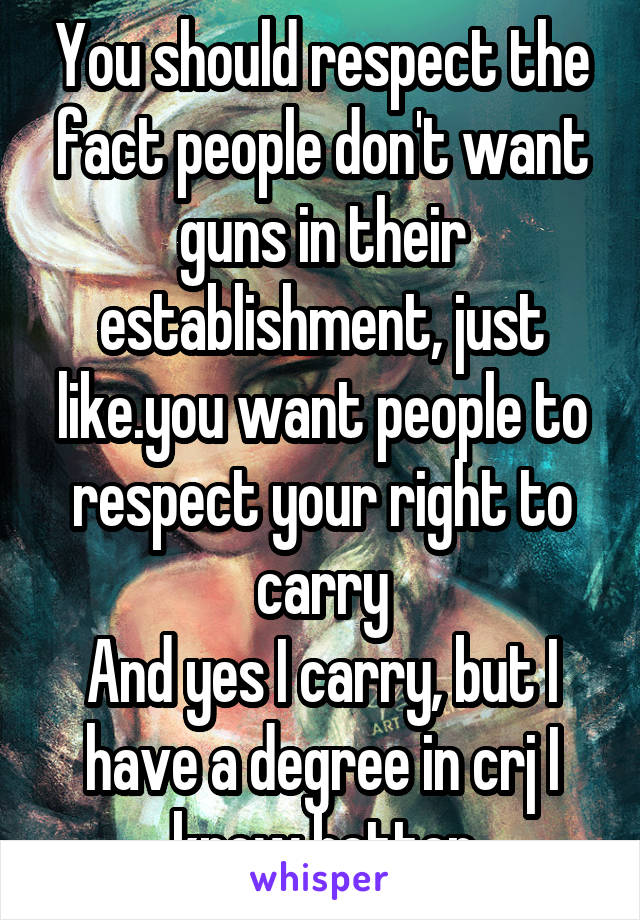 You should respect the fact people don't want guns in their establishment, just like.you want people to respect your right to carry
And yes I carry, but I have a degree in crj I know better