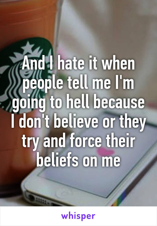 And I hate it when people tell me I'm going to hell because I don't believe or they try and force their beliefs on me