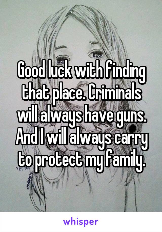 Good luck with finding that place. Criminals will always have guns. And I will always carry to protect my family.