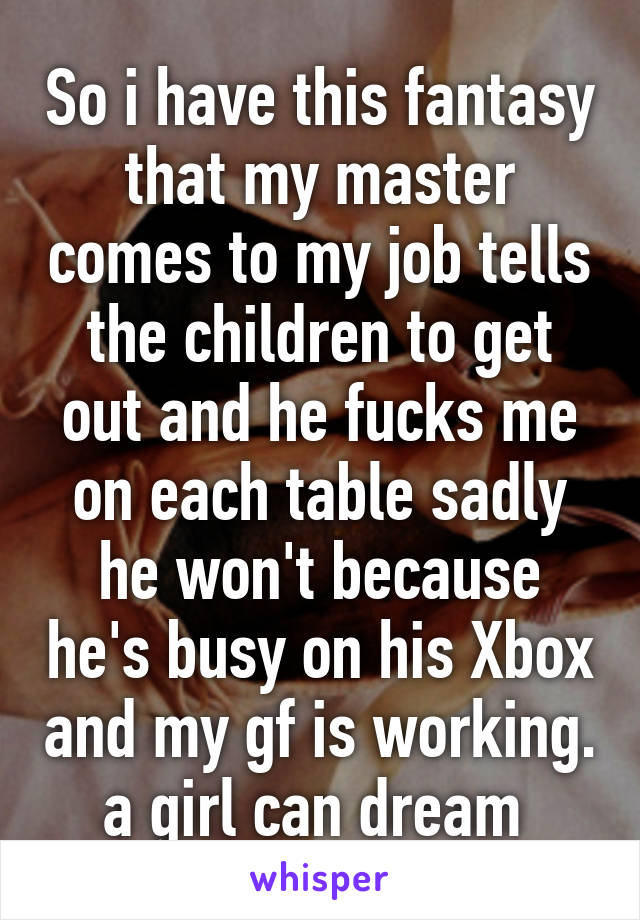 So i have this fantasy that my master comes to my job tells the children to get out and he fucks me on each table sadly he won't because he's busy on his Xbox and my gf is working. a girl can dream 