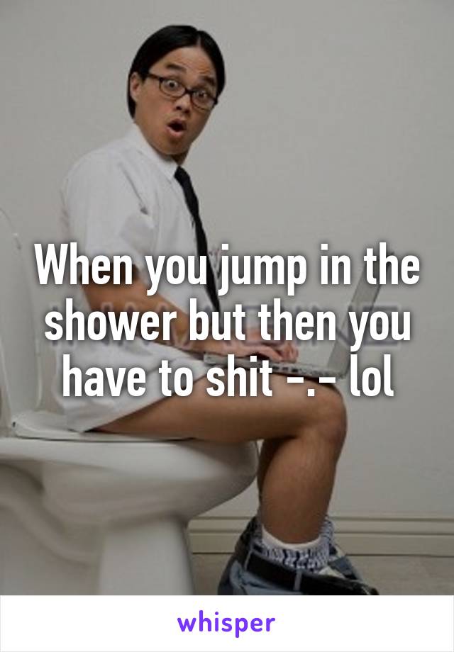 When you jump in the shower but then you have to shit -.- lol