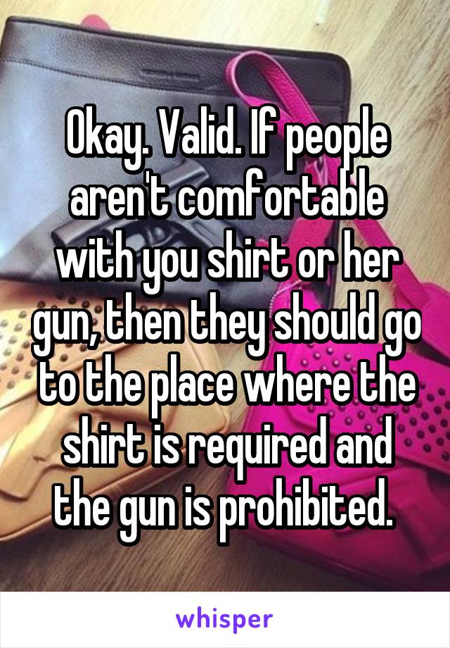 Okay. Valid. If people aren't comfortable with you shirt or her gun, then they should go to the place where the shirt is required and the gun is prohibited. 