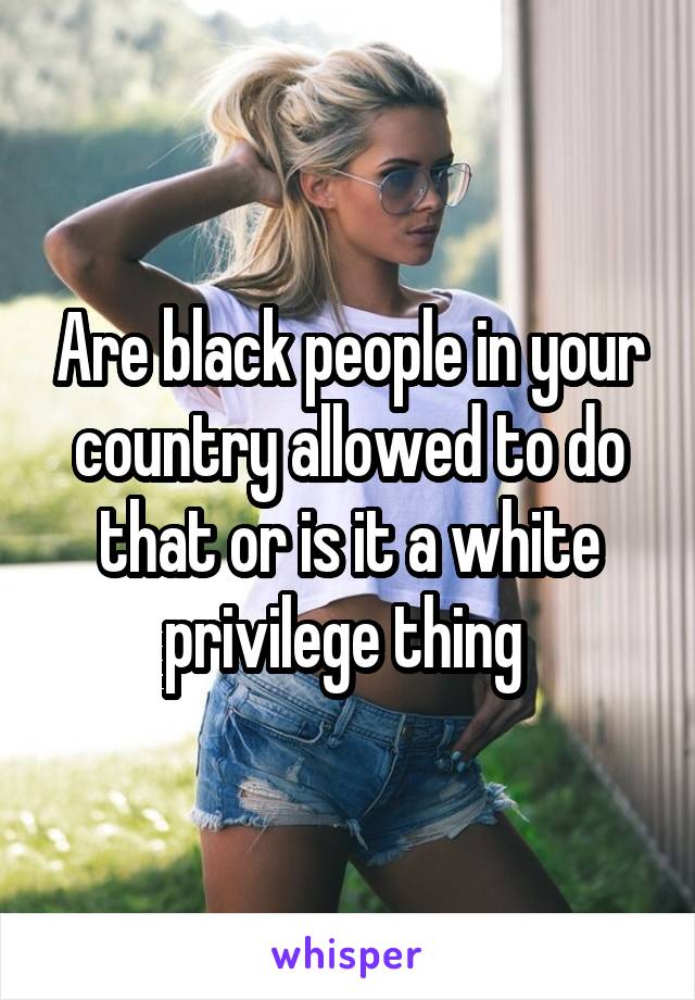 Are black people in your country allowed to do that or is it a white privilege thing 