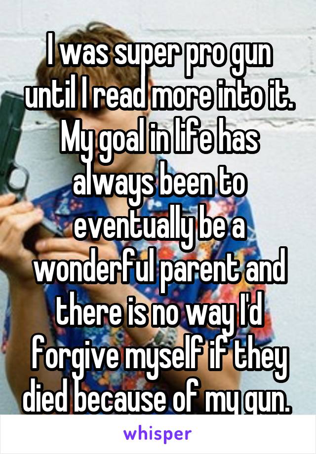 I was super pro gun until I read more into it. My goal in life has always been to eventually be a wonderful parent and there is no way I'd forgive myself if they died because of my gun. 