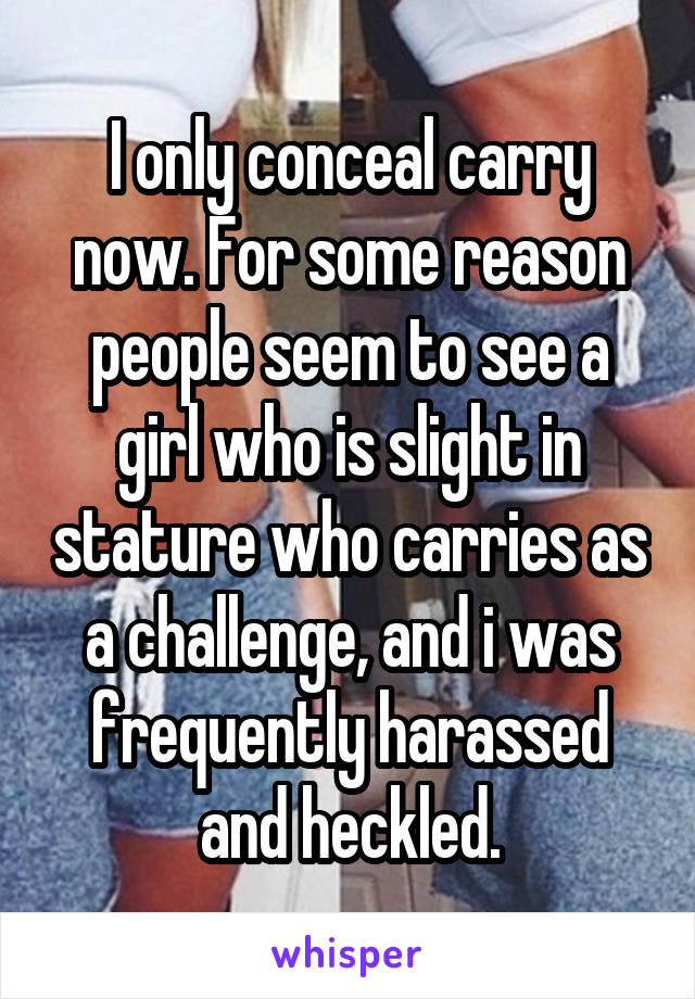 I only conceal carry now. For some reason people seem to see a girl who is slight in stature who carries as a challenge, and i was frequently harassed and heckled.