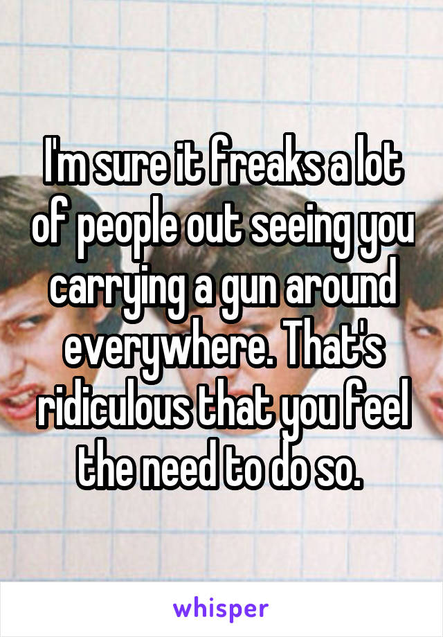 I'm sure it freaks a lot of people out seeing you carrying a gun around everywhere. That's ridiculous that you feel the need to do so. 