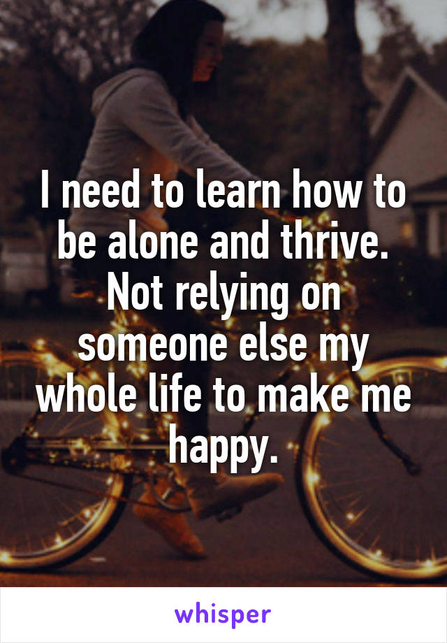 I need to learn how to be alone and thrive. Not relying on someone else my whole life to make me happy.