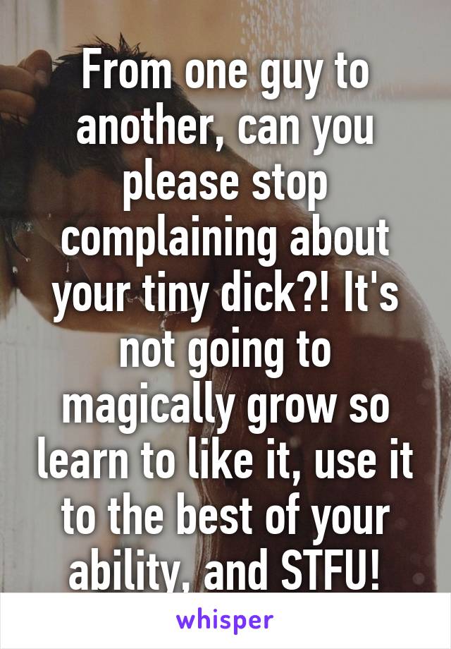 From one guy to another, can you please stop complaining about your tiny dick?! It's not going to magically grow so learn to like it, use it to the best of your ability, and STFU!