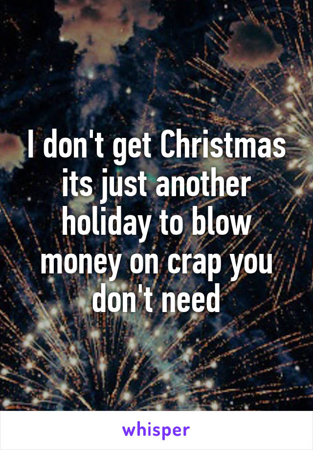 I don't get Christmas its just another holiday to blow money on crap you don't need
