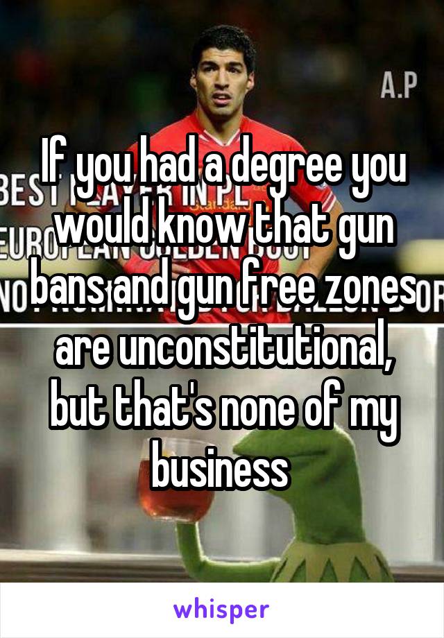 If you had a degree you would know that gun bans and gun free zones are unconstitutional, but that's none of my business 