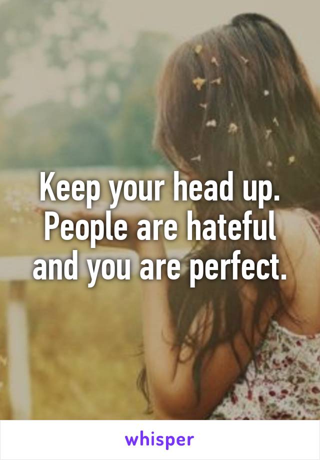 Keep your head up. People are hateful and you are perfect.