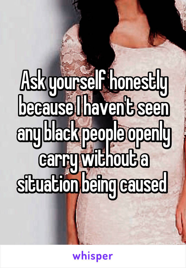 Ask yourself honestly because I haven't seen any black people openly carry without a situation being caused 