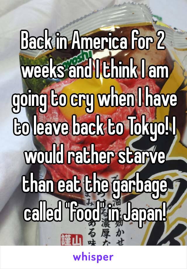 Back in America for 2 weeks and I think I am going to cry when I have to leave back to Tokyo! I would rather starve than eat the garbage called "food" in Japan!