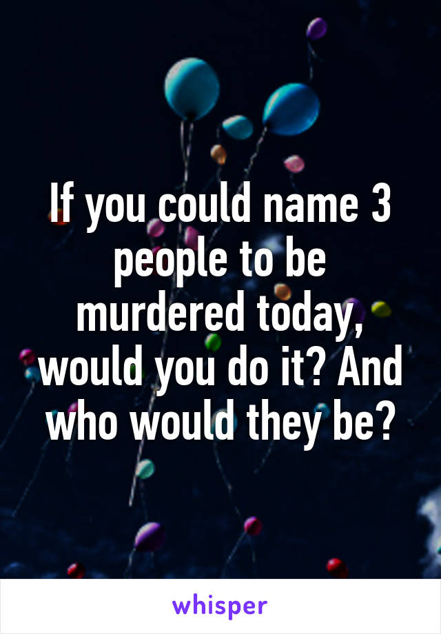 If you could name 3 people to be murdered today, would you do it? And who would they be?