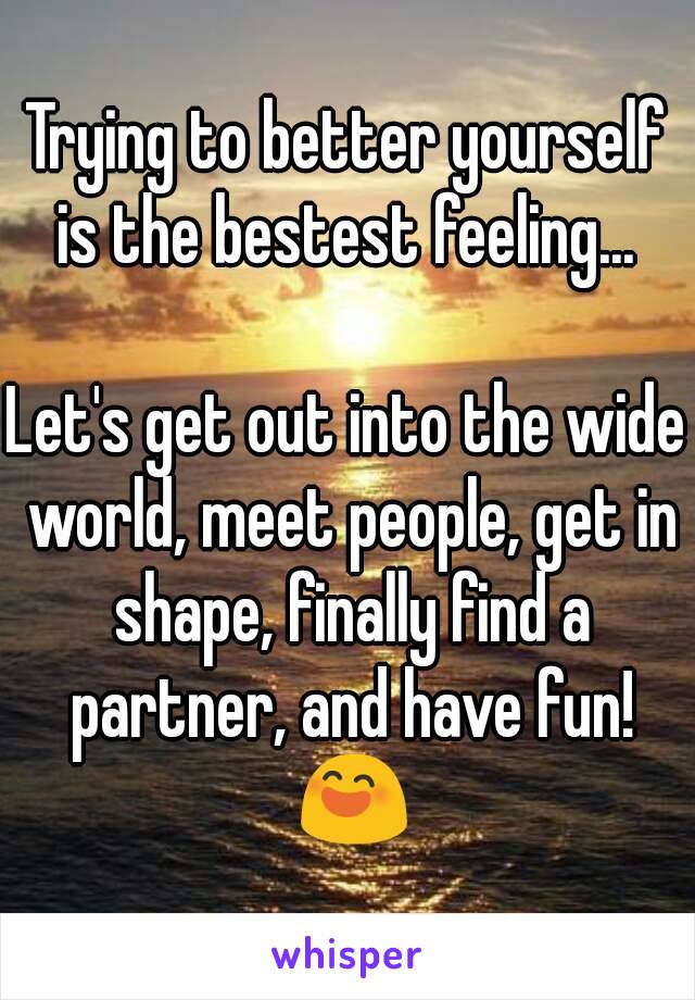 Trying to better yourself is the bestest feeling... 

Let's get out into the wide world, meet people, get in shape, finally find a partner, and have fun! 😄