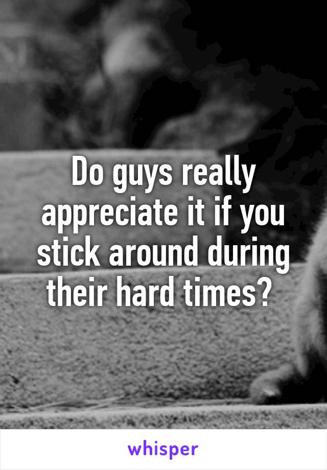 Do guys really appreciate it if you stick around during their hard times? 