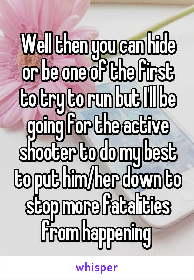 Well then you can hide or be one of the first to try to run but I'll be going for the active shooter to do my best to put him/her down to stop more fatalities from happening 